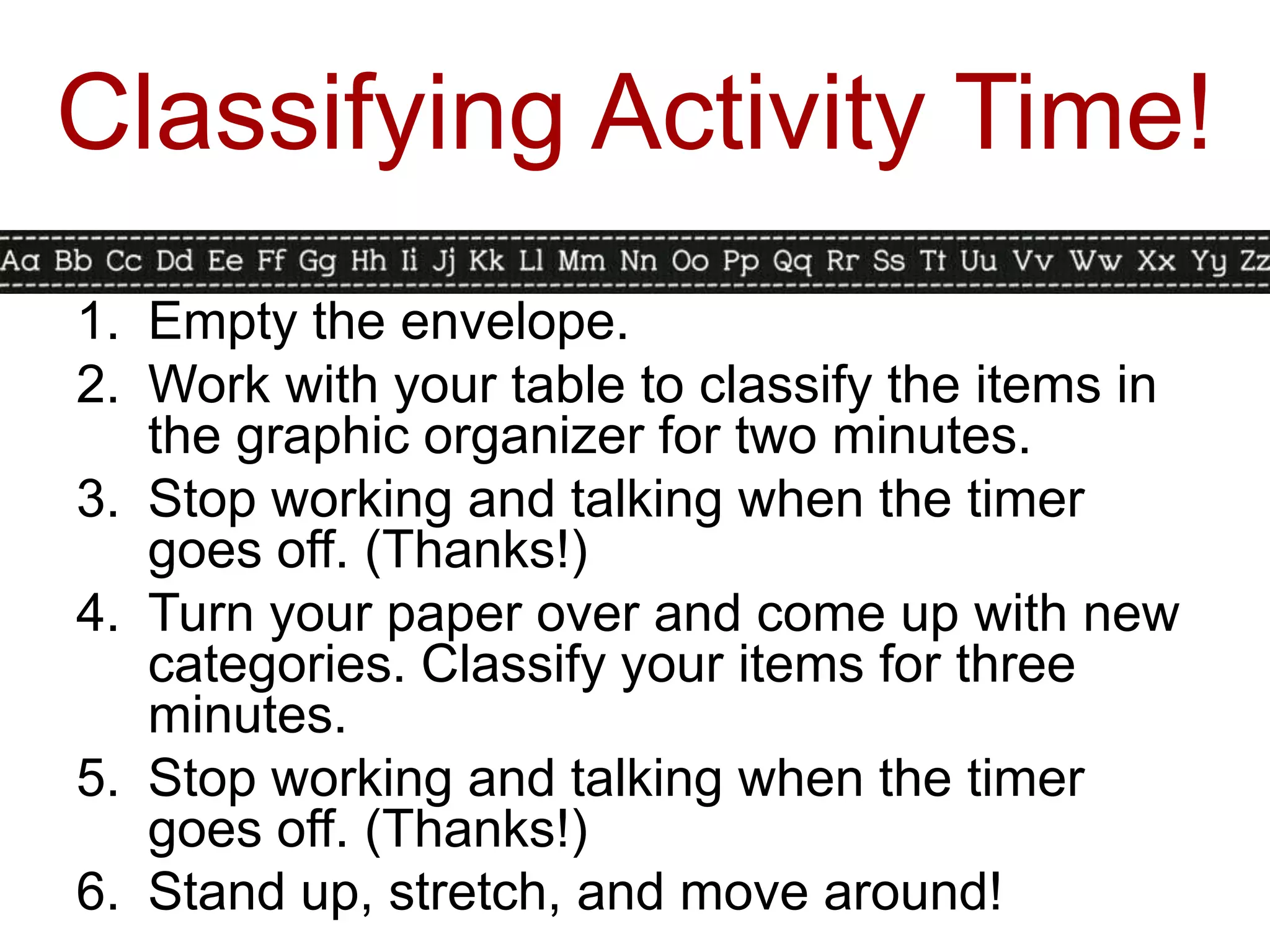 Classifying Activity Time!
1. Empty the envelope.
2. Work with your table to classify the items in
   the graphic organizer for two minutes.
3. Stop working and talking when the timer
   goes off. (Thanks!)
4. Turn your paper over and come up with new
   categories. Classify your items for three
   minutes.
5. Stop working and talking when the timer
   goes off. (Thanks!)
6. Stand up, stretch, and move around!
 