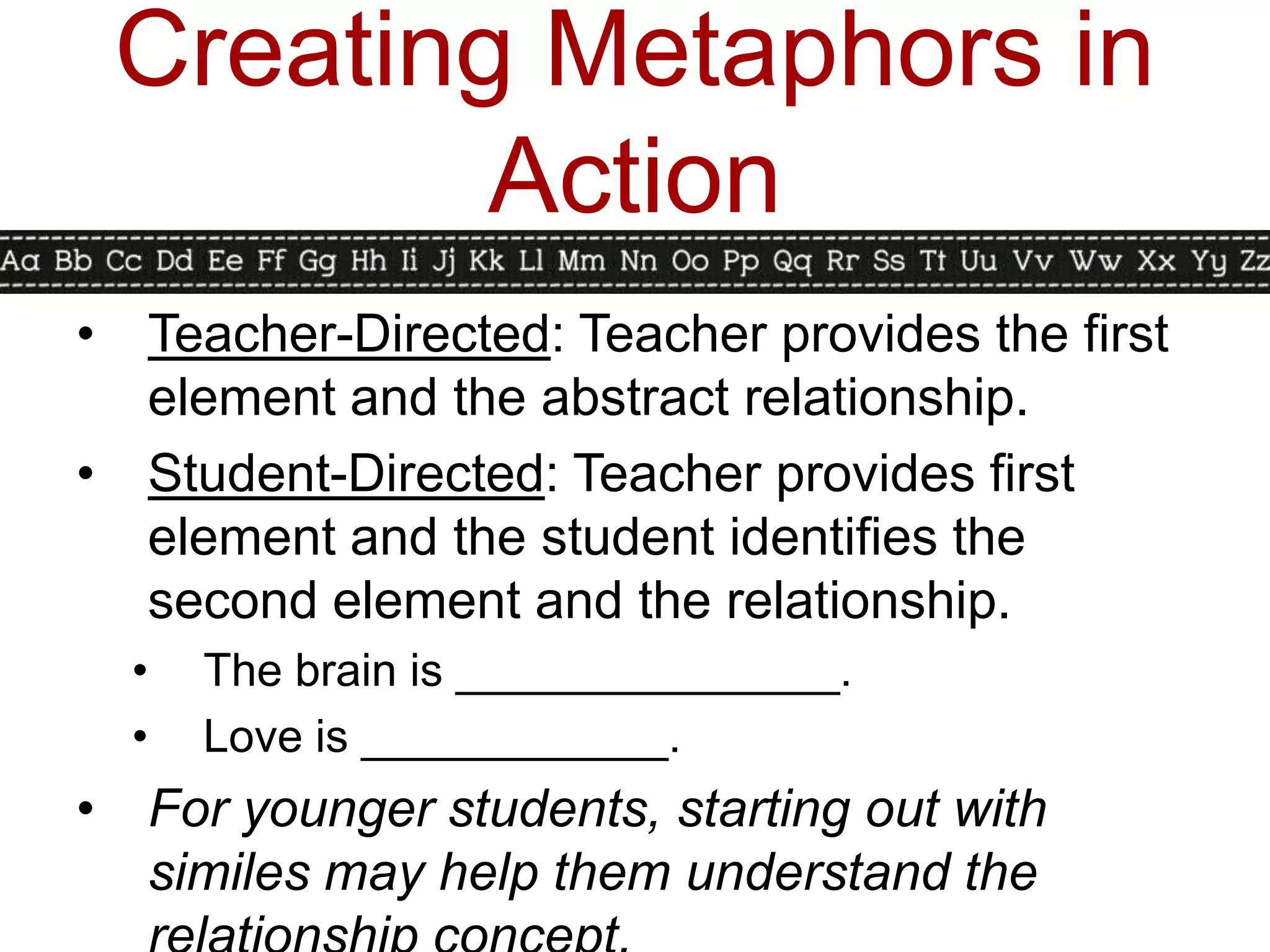 Creating Metaphors in
            Action
•   Teacher-Directed: Teacher provides the first
    element and the abstract relationship.
•   Student-Directed: Teacher provides first
    element and the student identifies the
    second element and the relationship.
    •   The brain is _______________.
    •   Love is ____________.
•   For younger students, starting out with
    similes may help them understand the
 
