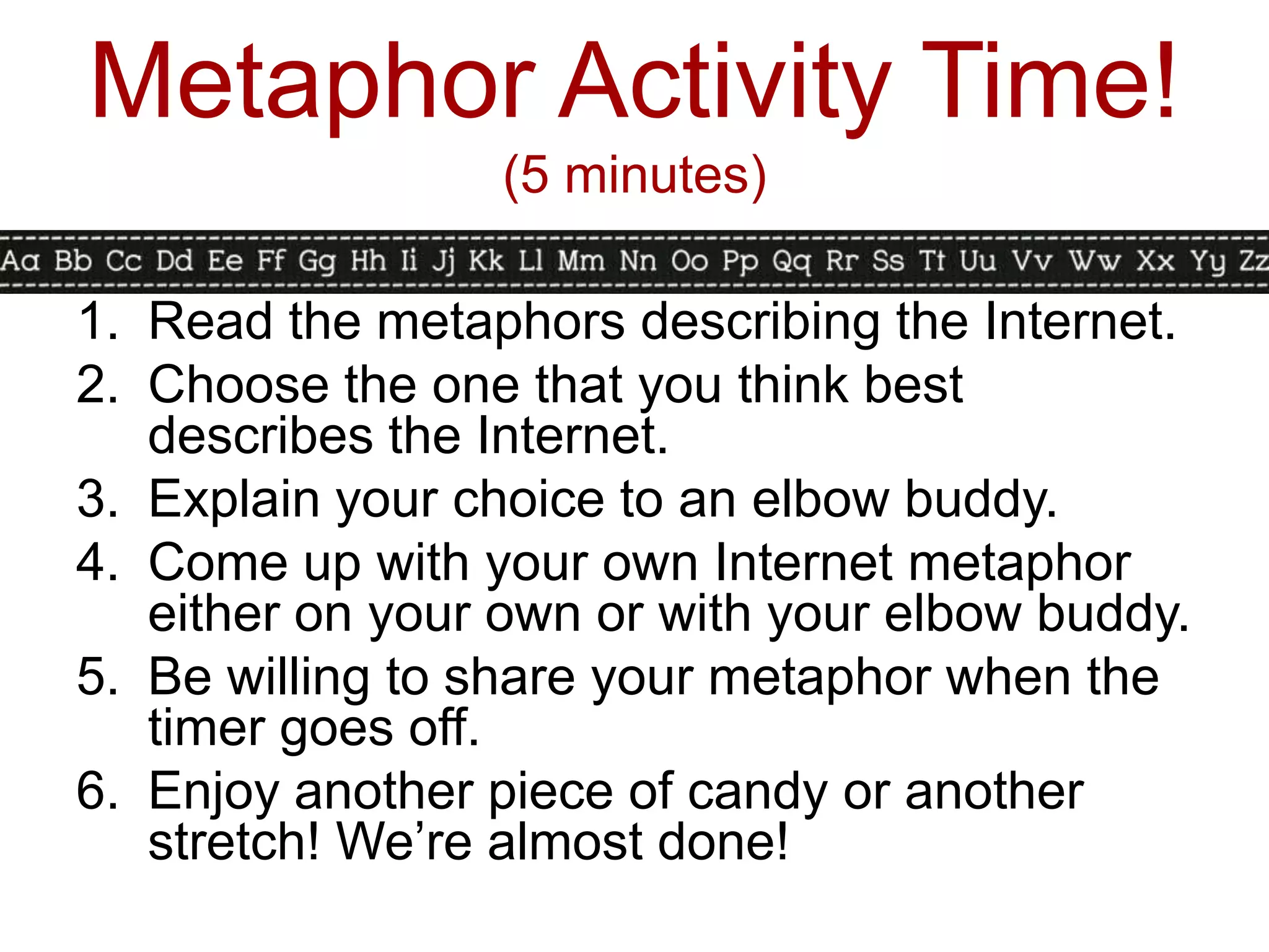 Metaphor Activity Time!
                 (5 minutes)

1. Read the metaphors describing the Internet.
2. Choose the one that you think best
   describes the Internet.
3. Explain your choice to an elbow buddy.
4. Come up with your own Internet metaphor
   either on your own or with your elbow buddy.
5. Be willing to share your metaphor when the
   timer goes off.
6. Enjoy another piece of candy or another
   stretch! We’re almost done!
 