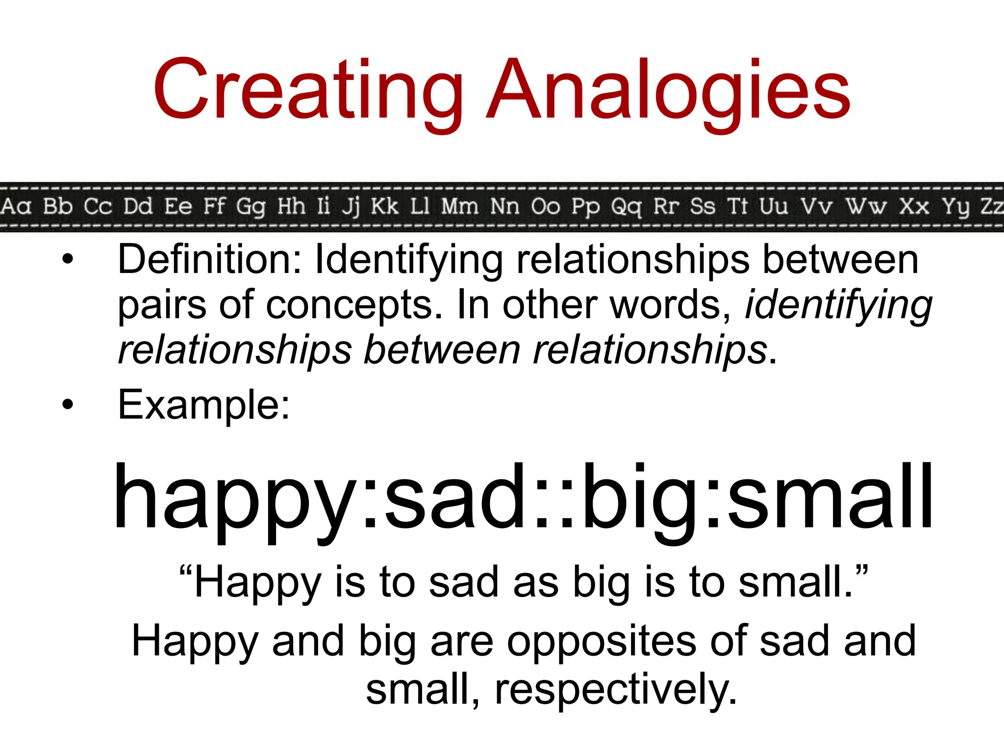 Creating Analogies
•   Definition: Identifying relationships between
    pairs of concepts. In other words, identifying
    relationships between relationships.
•   Example:

    happy:sad::big:small
      “Happy is to sad as big is to small.”
    Happy and big are opposites of sad and
               small, respectively.
 