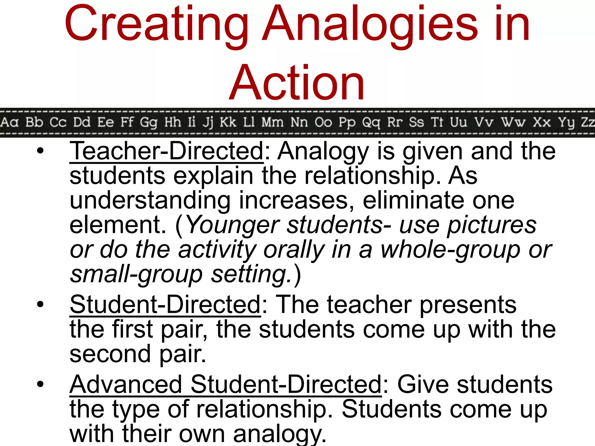 Creating Analogies in
         Action
• Teacher-Directed: Analogy is given and the
  students explain the relationship. As
  understanding increases, eliminate one
  element. (Younger students- use pictures
  or do the activity orally in a whole-group or
  small-group setting.)
• Student-Directed: The teacher presents
  the first pair, the students come up with the
  second pair.
• Advanced Student-Directed: Give students
  the type of relationship. Students come up
  with their own analogy.
 