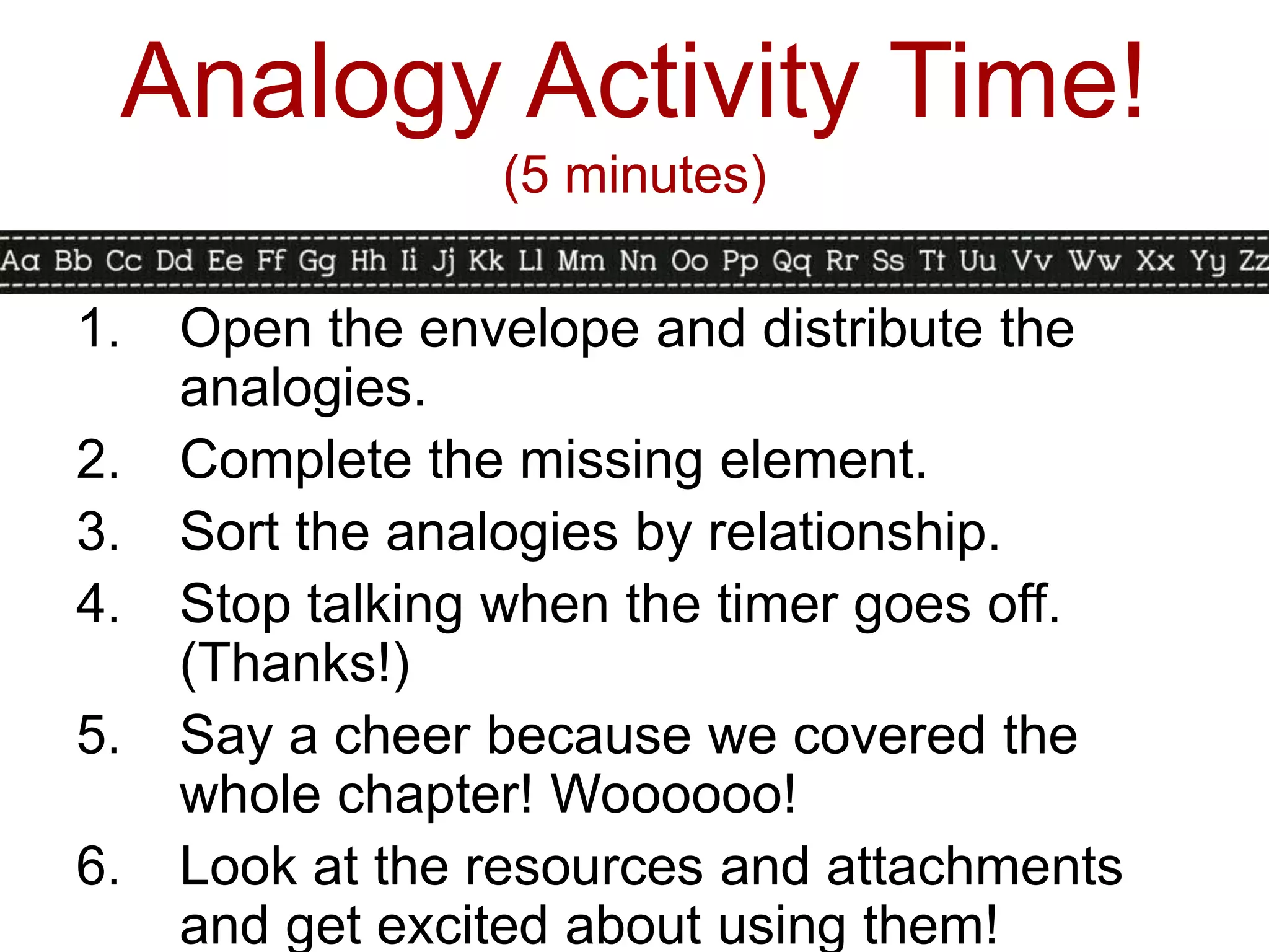 Analogy Activity Time!
                 (5 minutes)

1.   Open the envelope and distribute the
     analogies.
2.   Complete the missing element.
3.   Sort the analogies by relationship.
4.   Stop talking when the timer goes off.
     (Thanks!)
5.   Say a cheer because we covered the
     whole chapter! Woooooo!
6.   Look at the resources and attachments
     and get excited about using them!
 