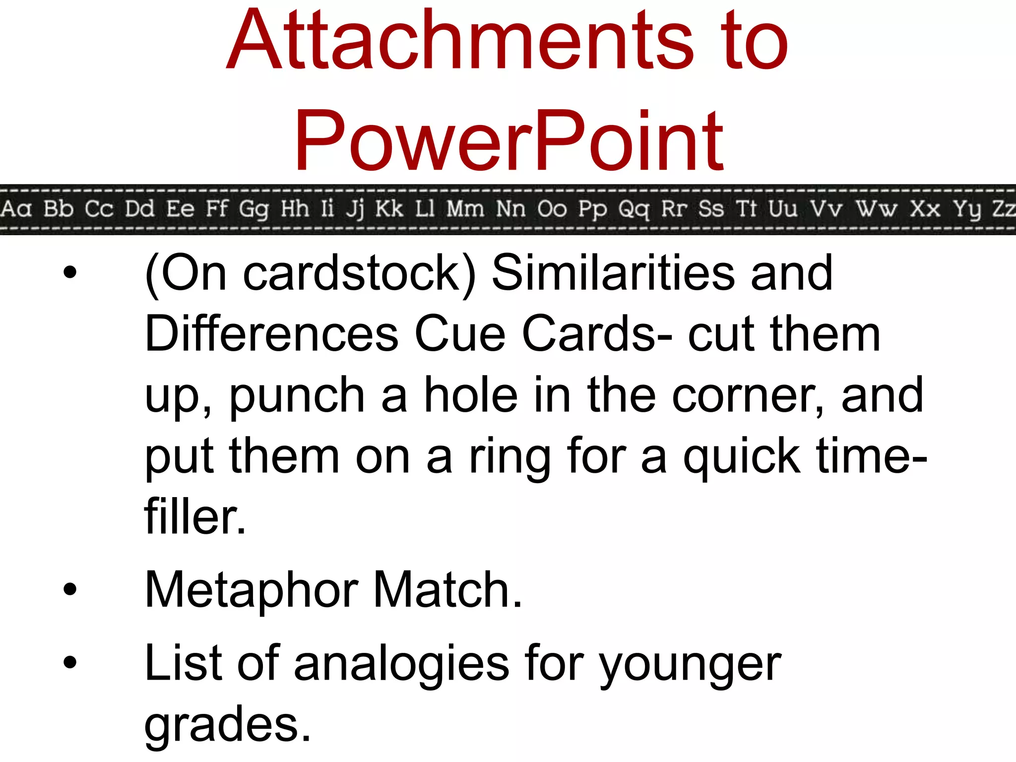 Attachments to
        PowerPoint
•   (On cardstock) Similarities and
    Differences Cue Cards- cut them
    up, punch a hole in the corner, and
    put them on a ring for a quick time-
    filler.
•   Metaphor Match.
•   List of analogies for younger
    grades.
 