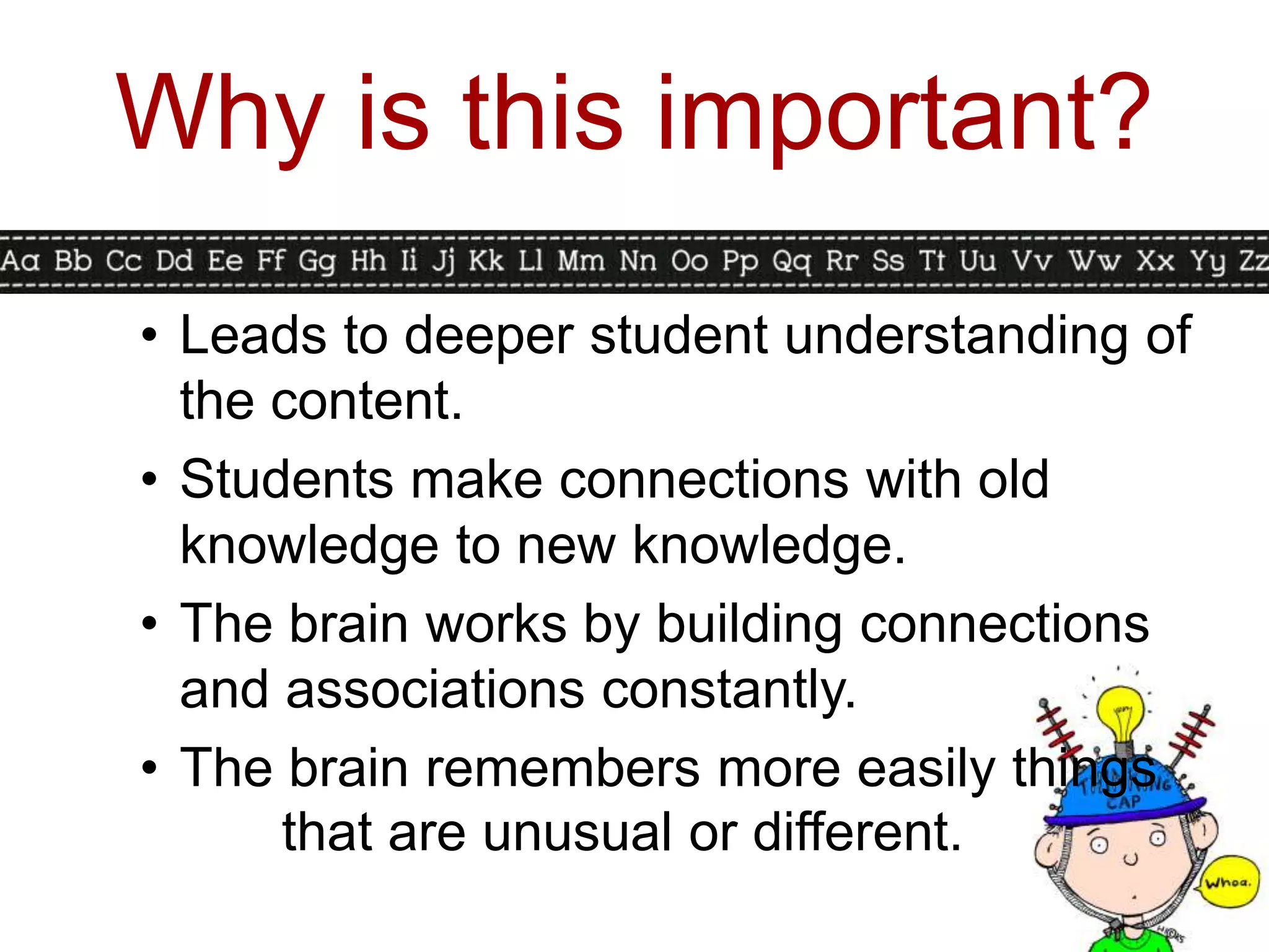 Why is this important?
• Leads to deeper student understanding of
  the content.
• Students make connections with old
  knowledge to new knowledge.
• The brain works by building connections
  and associations constantly.
• The brain remembers more easily things
      that are unusual or different.
 