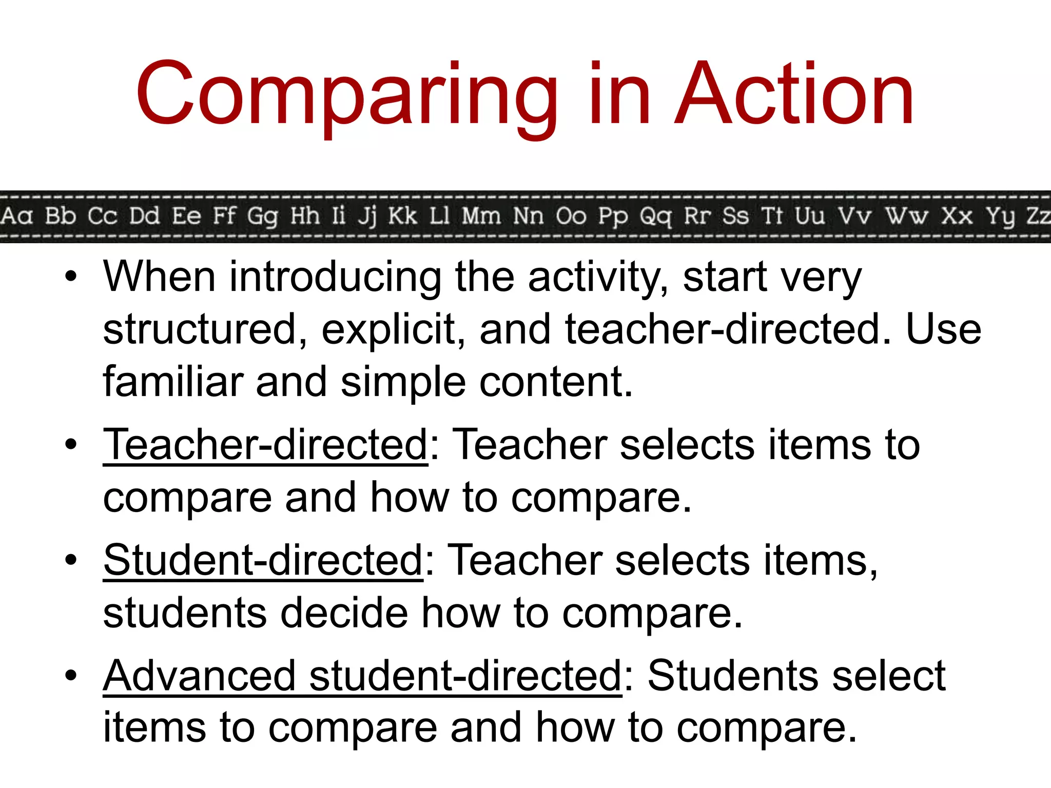 Comparing in Action
• When introducing the activity, start very
  structured, explicit, and teacher-directed. Use
  familiar and simple content.
• Teacher-directed: Teacher selects items to
  compare and how to compare.
• Student-directed: Teacher selects items,
  students decide how to compare.
• Advanced student-directed: Students select
  items to compare and how to compare.
 