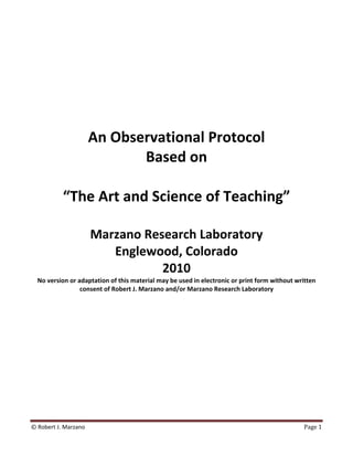  
 
 
 
 
 
 
 
 
 
 

               An Observational Protocol 
                        Based on 
                              
            “The Art and Science of Teaching” 
                              
                       Marzano Research Laboratory 
                          Englewood, Colorado 
                                  2010 
    No version or adaptation of this material may be used in electronic or print form without written 
                   consent of Robert J. Marzano and/or Marzano Research Laboratory 

                               




© Robert J. Marzano                                                                              Page 1 
 
 
