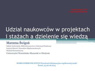 Udział naukowców w projektach
i stażach a dzielenie się wiedzą
Marzena Świgoń
Zakład Archiwistyki, Bibliotekoznawstwa i Informacji Naukowej
Instytut Historii i Stosunków Międzynarodowych
Wydział Humanistyczny
Uniwersytet Warmińsko-Mazurski w Olsztynie
HOMO COMMUNICATIVUS Przestrzeń informacyjna współczesnej nauki
Toruń, 25-26.06.2015
 