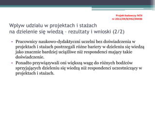 • Pracownicy naukowo-dydaktyczni uczelni bez doświadczenia w
projektach i stażach postrzegali różne bariery w dzieleniu się wiedzą
jako znacznie bardziej uciążliwe niż respondenci mający takie
doświadczenie.
• Ponadto przywiązywali oni większą wagę do różnych bodźców
sprzyjających dzieleniu się wiedzą niż respondenci uczestniczący w
projektach i stażach.
Wpływ udziału w projektach i stażach
na dzielenie się wiedzą – rezultaty i wnioski (2/2)
 