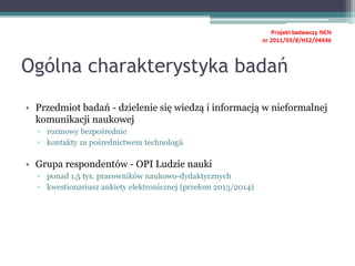 Ogólna charakterystyka badań
• Przedmiot badań - dzielenie się wiedzą i informacją w nieformalnej
komunikacji naukowej
▫ rozmowy bezpośrednie
▫ kontakty za pośrednictwem technologii
• Grupa respondentów - OPI Ludzie nauki
▫ ponad 1,5 tys. pracowników naukowo-dydaktycznych
▫ kwestionariusz ankiety elektronicznej (przełom 2013/2014)
 