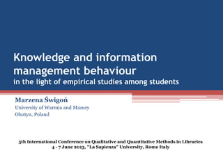 Knowledge and information
management behaviour
in the light of empirical studies among students
Marzena Świgoń
University of Warmia and Mazury
Olsztyn, Poland
5th International Conference on Qualitative and Quantitative Methods in Libraries
4 - 7 June 2013, "La Sapienza" University, Rome Italy
 