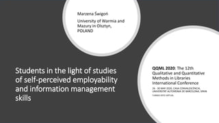 Students in the light of studies
of self-perceived employability
and information management
skills
Marzena Świgoń
University of Warmia and
Mazury in Olsztyn,
POLAND
QQML 2020: The 12th
Qualitative and Quantitative
Methods in Libraries
International Conference
26 - 30 MAY 2020, CASA CONVALESCÈNCIA,
UNIVERSITAT AUTONΌMA DE BARCELONA, SPAIN
TURNED INTO VIRTUAL
 
