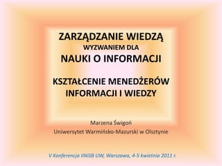 Zarządzanie wiedząwyzwaniem dlanauki o informacjikształcenie menedżerówinformacji i wiedzy Marzena Świgoń Uniwersytet Warmińsko-Mazurski w Olsztynie V Konferencja IINiSB UW, Warszawa, 4-5 kwietnia 2011 r. 
