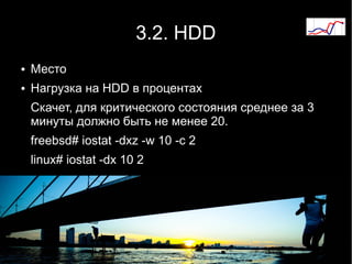 3.2. HDD
●   Место
●   Нагрузка на HDD в процентах
    Скачет, для критического состояния среднее за 3
    минуты должно быть не менее 20.
    freebsd# iostat -dxz -w 10 -c 2
    linux# iostat -dx 10 2
 