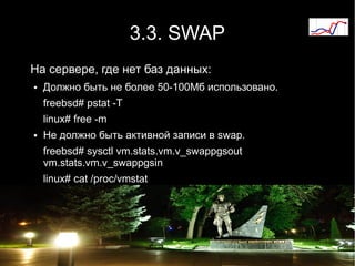 3.3. SWAP
На сервере, где нет баз данных:
●   Должно быть не более 50-100Мб использовано.
    freebsd# pstat -T
    linux# free -m
●   Не должно быть активной записи в swap.
    freebsd# sysctl vm.stats.vm.v_swappgsout
    vm.stats.vm.v_swappgsin
    linux# cat /proc/vmstat
 