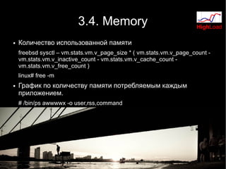 3.4. Memory                                HighLoad

●   Количество использованной памяти
    freebsd sysctl – vm.stats.vm.v_page_size * ( vm.stats.vm.v_page_count -
    vm.stats.vm.v_inactive_count - vm.stats.vm.v_cache_count -
    vm.stats.vm.v_free_count )
    linux# free -m
●   График по количеству памяти потребляемым каждым
    приложением.
    # /bin/ps awwwwx -o user,rss,command
 