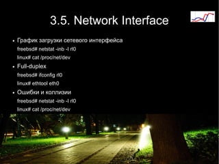 3.5. Network Interface
●   График загрузки сетевого интерфейса
    freebsd# netstat -inb -I rl0
    linux# cat /proc/net/dev
●   Full-duplex
    freebsd# ifconfig rl0
    linux# ethtool eth0
●   Ошибки и коллизии
    freebsd# netstat -inb -I rl0
    linux# cat /proc/net/dev
 