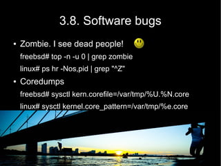 3.8. Software bugs
●   Zombie. I see dead people!
    freebsd# top -n -u 0 | grep zombie
    linux# ps hr -Nos,pid | grep "^Z"
●   Coredumps
    freebsd# sysctl kern.corefile=/var/tmp/%U.%N.core
    linux# sysctl kernel.core_pattern=/var/tmp/%e.core
 
