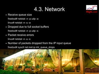 4.3. Network              HighLoad
●   Receive queue size
    freebsd# netstat -n -p udp -a
    linux# netstat -n -u -a
●   Dropped due to full socket buffers
    freebsd# netstat -n -p udp -s
●   Packet receive errors
    linux# netstat -n -u -s
●   Number of packets dropped from the IP input queue
    freebsd# sysctl net.inet.ip.intr_queue_drops
 