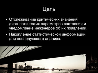 Цель
●   Отслеживание критических значений
    диагностических параметров состояния и
    уведомление инженеров об их появлении.
●   Накопление статистической информации
    для последующего анализа.
 