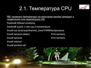 2.1. Температура CPU
NB: проверка температуры на некотором железе приводит к
подвисанию или перезагрузке OS.
freebsd# kldload coretemp
freebsd# sysctl -n dev.cpu.0.temperature
linux# cat /proc/acpi/thermal_zone/THRM/temperature
linux# sensors-detect                      # lm-sensors
linux# sensors                             # lm-sensors
linux# mbmon
linux# ipmitool sdr
 