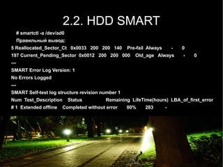 2.2. HDD SMART
      # smartctl -a /dev/ad0
      Правильный вывод:
5 Reallocated_Sector_Ct 0x0033 200 200 140           Pre-fail Always       -   0
197 Current_Pending_Sector 0x0012 200 200 000            Old_age Always        -   0
---
SMART Error Log Version: 1
No Errors Logged
---
SMART Self-test log structure revision number 1
Num Test_Description           Status        Remaining LifeTime(hours) LBA_of_first_error
# 1 Extended offline       Completed without error   00%     283       -
 