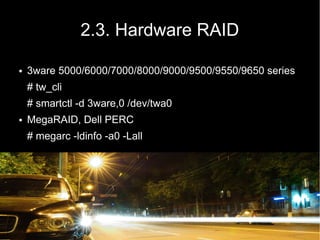 2.3. Hardware RAID

●   3ware 5000/6000/7000/8000/9000/9500/9550/9650 series
    # tw_cli
    # smartctl -d 3ware,0 /dev/twa0
●   MegaRAID, Dell PERC
    # megarc -ldinfo -a0 -Lall
 