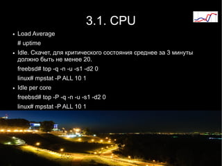 3.1. CPU
●   Load Average
    # uptime
●   Idle. Скачет, для критического состояния среднее за 3 минуты
    должно быть не менее 20.
    freebsd# top -q -n -u -s1 -d2 0
    linux# mpstat -P ALL 10 1
●   Idle per core
    freebsd# top -P -q -n -u -s1 -d2 0
    linux# mpstat -P ALL 10 1
 