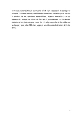 4
hormonas pituitarias folículo estimulante (FSH) y LH y secreción de estrógenos
ováricos. Durante el anestro, el endometrio se esfacela y disminuyen el tamaño
y actividad de las glándulas endometriales, espesor miometrial y grosor
endometrial, aunque no como en las perras prepuberales. La reparación
endometrial continúa durante cerca de 120 días después de los ciclos no
gestantes y algo más (150 días) luego de un ciclo gestante (Nelson & Couto,
2000).
 