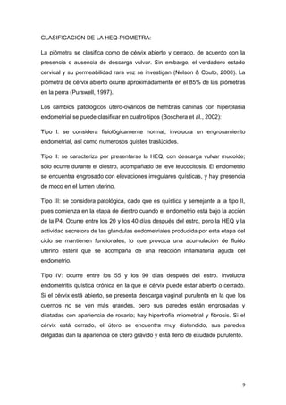 9
CLASIFICACION DE LA HEQ-PIOMETRA:
La piómetra se clasifica como de cérvix abierto y cerrado, de acuerdo con la
presencia o ausencia de descarga vulvar. Sin embargo, el verdadero estado
cervical y su permeabilidad rara vez se investigan (Nelson & Couto, 2000). La
piómetra de cérvix abierto ocurre aproximadamente en el 85% de las piómetras
en la perra (Purswell, 1997).
Los cambios patológicos útero-ováricos de hembras caninas con hiperplasia
endometrial se puede clasificar en cuatro tipos (Boschera et al., 2002):
Tipo I: se considera fisiológicamente normal, involucra un engrosamiento
endometrial, así como numerosos quistes traslúcidos.
Tipo II: se caracteriza por presentarse la HEQ, con descarga vulvar mucoide;
sólo ocurre durante el diestro, acompañado de leve leucocitosis. El endometrio
se encuentra engrosado con elevaciones irregulares quísticas, y hay presencia
de moco en el lumen uterino.
Tipo III: se considera patológica, dado que es quística y semejante a la tipo II,
pues comienza en la etapa de diestro cuando el endometrio está bajo la acción
de la P4. Ocurre entre los 20 y los 40 días después del estro, pero la HEQ y la
actividad secretora de las glándulas endometriales producida por esta etapa del
ciclo se mantienen funcionales, lo que provoca una acumulación de fluido
uterino estéril que se acompaña de una reacción inflamatoria aguda del
endometrio.
Tipo IV: ocurre entre los 55 y los 90 días después del estro. Involucra
endometritis quística crónica en la que el cérvix puede estar abierto o cerrado.
Si el cérvix está abierto, se presenta descarga vaginal purulenta en la que los
cuernos no se ven más grandes, pero sus paredes están engrosadas y
dilatadas con apariencia de rosario; hay hipertrofia miometrial y fibrosis. Si el
cérvix está cerrado, el útero se encuentra muy distendido, sus paredes
delgadas dan la apariencia de útero grávido y está lleno de exudado purulento.
 