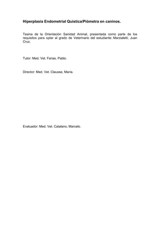 Hiperplasia Endometrial Quística/Piómetra en caninos.
Tesina de la Orientación Sanidad Animal, presentada como parte de los
requisitos para optar al grado de Veterinario del estudiante: Marzialetti, Juan
Cruz.
Tutor: Med. Vet. Farias, Pablo.
Director: Med. Vet. Clausse, María.
Evaluador: Med. Vet. Catalano, Marcelo.
 