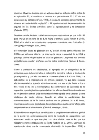 18
disminuir diluyendo la droga con un volumen igual de solución salina antes de
su aplicación SC, e induciendo a caminar a la perra durante 20 ó 30 minutos
después de su aplicación (Root, 1998). A su vez, la aplicación concomitante de
atropina en dosis de 0.04 mg/kg SC o IM, ayuda a reducir la presentación de
algunos de los efectos adversos como la hipersalivación y la defecación
(Gobello, 2003).
Se debe calcular la dosis cuidadosamente para cada animal ya que la DL 50
para PGF2α en el perro es de 5,13 mg/kg (Feldman, 2000; Nelson & Couto,
2000) y los efectos secundarios son muy graves cuando se usan dosis altas (>
100 µg/Kg) (Verstegen et al., 2008).
Se comunican tasas de gestación del 40 al 82% en las perras tratadas con
PGF2α por piómetra abierta. La edad de la perra y magnitud de la HEQ y
patología uterina influyen sobre las tasas de gestación. Las perras más jóvenes
probablemente queden preñadas en los ciclos posteriores (Nelson & Couto,
2000).
Como la prolactina es luteotrópica, el agregado de un antagonista de la
prolactina como la bromocriptina o cabergolina permitiría reducir la dosis de la
prostaglandina y por ello sus efectos colaterales (Nelson & Couto, 2000). La
cabergolina es el medicamento de primera elección, ya que tiene escasos
efectos secundarios y puede administrarse sólo una vez al día, frente a dos o
tres veces al día de la bromocriptina. La combinación de agonistas de la
dopamina y prostaglandinas potencializan los efectos luteolíticos de cada uno
de los principios activos y los resultados son más rápidos en la luteólisis y en la
dilatación del cuello uterino. Cuando se utiliza la combinación, las
concentraciones de la P4 sérica declinan en las primeras 24 a 48 horas,
mientras que el uso de dosis bajas de prostaglandinas suele ejercer efecto sólo
después del tercer al cuarto día. (Onclin & Verstegen, 1999).
Existen fármacos específicos para bloquear la progesterona en el tracto genital
de la perra; los antiprogestágenos como la molécula de aglepristone son
esteroides sintéticos que compiten con alta afinidad con la P4 por los
receptores uterinos bloqueando su efecto (Gobello et al., 2003). Estimulan la
apertura del cérvix con la consecuente eliminación de la pus (Díaz, 2012) y
 