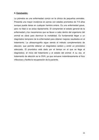 26
4. Conclusión:
La piómetra es una enfermedad común en la clínica de pequeños animales.
Presenta una mayor incidencia en perras con edades promedios de 7-9 años
aunque puede darse en cualquier hembra entera. Es una enfermedad grave,
pero no fatal si se actúa rápidamente. El comprender el estado general de la
enfermedad y los mecanismos que se llevan a cabo dentro del organismo del
animal es clave para disminuir la mortalidad. Es fundamental llegar a un
diagnóstico temprano de la enfermedad para obtener mejores resultados en el
tratamiento. La ultrasonografía sigue siendo el método complementario de
elección, que permite obtener un diagnóstico certero y emitir un pronóstico
adecuado. El pronóstico está dado por el tiempo en el que se llega al
diagnóstico, el inicio del tratamiento y el estado del animal. A su vez, el
tratamiento de elección es la OVH, ya que remueve instantáneamente el foco
infeccioso y facilita la recuperación de la paciente.
 