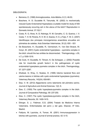 27
BIBLIOGRAFIA:
 Barranco, E. (1998) Aminoglúcosidos. Acta Médica, 8 (1): 48-53.
 Boschera, H. D; Ducatelle R; Tshumala, M. (2002) Is mechanically
induced Cystic Endometrial Hyperplasia a suitable model for study of 555
spontaneously occurring ceh in the uterus of the bitch? Reproduction in
Domestic Animal. 37:152-7.
 Costa, R. G; Alves, N. D; Nobrega, R. M; Carvalho, C. G; Queiroz, I. V;
Costa, T. H. M; Pereira, R. H. M. A; Soares, H. S. y Feijo, F. M. C. (2007)
Identificaçao dos principais microrganismos anaeróbios envueltos em
piómetras de cadelas. Acta Scientiae Veterinariae, 35 (2): 650 – 651
 De Bosschere, H.; Ducatelle, R.; Vermeirsch, H.; Van Den Broeck, W;
Coryn, M. (2001) Cystic endometrial hyperplasia – pyometra complex in
the bitch: should the two entities be disconnected. Theriogenology. v.55,
n.7, p.1509-1519.
 De Cock, H; Ducatelle, R; Tilmant, K; De Schepper, J. (2002) Possible
role for insulin-like growth factor-I in the pathogenesis of cystic
endometrial hyperplasia pyometra complex in the bitch. Theriogenology,
57: 2271-2287.
 Dhaliwal, G; Wray, C; Noakes, D. (1998) Uterine bacterial flora and
uterine lesions in bitches with cystic endometrial hyperplasia (pyometra).
Veterinary Records, 143(24): 659-661.
 Diaz, V. M. (2012) Algepristone como tatamiento del piómetra canino.
Journal of Agriculture and Animal Sciences. 1(2): 8.
 Dow, C. (1959) The cystic hyperplasia-pyometra complex in the bitch.
Journal of Comparative Pathology. 69: 237-250.
 Dow, C. (1957) The cystic hyperplasia-pyometra complex in the bitch,
Veterinary Records, 50: 1409-1415.
 Ettinger, S. J.; Feldman, E.G. (2004) Tratado de Medicina Interna
Veterinária. Enfermedades del perro y del gato. Elsevier, 6ª Edic.
Madrid.
 Faldyna, M; Laznicka, A; Toman, M. (2001) Immunosuppression in
bitches with pyometra. Journal of animal practice, 42: 5-10.
 