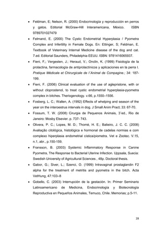 28
 Feldman, E; Nelson, R. (2000) Endocrinología y reproducción en perros
y gatos. Editorial McGraw-Hill Interamericana, México. ISBN
9789701027479
 Felmand, E. (2000) The Cystic Endometrial Hyperplasia / Pyometra
Complex and Infertility in Female Dogs. En: Ettinger, S; Feldman, E.
Textbook of Veterinary Internal Medicine disease of the dog and cat.
7.ed. Editorial Saunders, Philadelphia EEUU. ISBN: 9781416065937.
 Fieni, F,; Vergesten, J.; Heraud, V.; Onclin, K. (1999) Fisiología de la
prolactina, farmacología de antiprolactínicos y aplicaciones en la perra I.
Pratique Médicale et Chirurgicale de I´Animal de Compagine.; 34: 187-
199.
 Fieni, F. (2006) Clinical evaluation of the use of aglepristone, with or
without cloprostenol, to treat cystic endometrial hyperplasia-pyometra
complex in bitches. Theriogenology. v.66, p.1550–1556.
 Fosberg, L. C.; Wallen, A. (1992) Effects of whelping and season of the
year on the interoestrus intervals in dog. J Small Anim Pract; 33: 67-70.
 Fossum, T. W. (2008) Cirurgia de Pequenos Animais, 3˚ed., Rio de
Janeiro: Mosby Elsevier. p. 737- 743.
 Olivera, P. C.; Lopes, M. D.; Thomé, H. E.; Balieiro, J. C. C. (2008)
Avaliação citológica, histológica e hormonal de cadelas normias e com
complexo hiperplasia endometrial cística/piometra. Vet e Zootec. V.15,
n.1, abr., p.150-159.
 Fransson, B. (2003) Systemic Inflammatory Response in Canine
Pyometra, The Response to Bacterial Uterine Infection. Uppsala, Suecia:
Swedish University of Agricultural Sciences , 48p. Doctoral thesis.
 Gabor, G.; Siver, L.; Szenci, O. (1999) Intravaginal prostaglandin F2
alpha for the treatment of metritis and pyometra in the bitch. Acta
VetHung, 47:103–8
 Gobello, C. (2003) Interrupción de la gestación. In: Primer Seminario
Latinoamericano de Medicina, Endocrinología y Biotecnología
Reproductiva en Pequeños Animales, Temuco, Chile. Memorias; p.5-11.
 