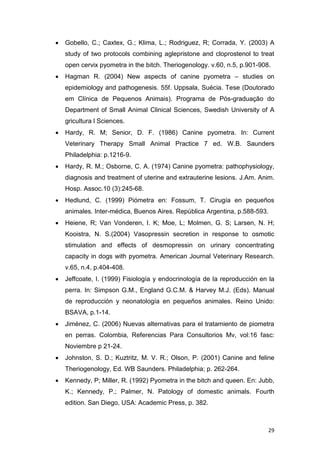 29
 Gobello, C.; Caxtex, G.; Klima, L.; Rodriguez, R; Corrada, Y. (2003) A
study of two protocols combining aglepristone and cloprostenol to treat
open cervix pyometra in the bitch. Theriogenology. v.60, n.5, p.901-908.
 Hagman R. (2004) New aspects of canine pyometra – studies on
epidemiology and pathogenesis. 55f. Uppsala, Suécia. Tese (Doutorado
em Clínica de Pequenos Animais). Programa de Pós-graduação do
Department of Small Animal Clinical Sciences, Swedish University of A
gricultura l Sciences.
 Hardy, R. M; Senior, D. F. (1986) Canine pyometra. In: Current
Veterinary Therapy Small Animal Practice 7 ed. W.B. Saunders
Philadelphia: p.1216-9.
 Hardy, R. M.; Osborne, C. A. (1974) Canine pyometra: pathophysiology,
diagnosis and treatment of uterine and extrauterine lesions. J.Am. Anim.
Hosp. Assoc.10 (3):245-68.
 Hedlund, C. (1999) Piómetra en: Fossum, T. Cirugía en pequeños
animales. Inter-médica, Buenos Aires. República Argentina, p.588-593.
 Heiene, R; Van Vonderen, I. K; Moe, L; Molmen, G. S; Larsen, N. H;
Kooistra, N. S.(2004) Vasopressin secretion in response to osmotic
stimulation and effects of desmopressin on urinary concentrating
capacity in dogs with pyometra. American Journal Veterinary Research.
v.65, n.4, p.404-408.
 Jeffcoate, I. (1999) Fisiología y endocrinología de la reproducción en la
perra. In: Simpson G.M., England G.C.M. & Harvey M.J. (Eds). Manual
de reproducción y neonatología en pequeños animales. Reino Unido:
BSAVA, p.1-14.
 Jiménez, C. (2006) Nuevas alternativas para el tratamiento de piometra
en perras. Colombia, Referencias Para Consultorios Mv, vol:16 fasc:
Noviembre p 21-24.
 Johnston, S. D.; Kuztritz, M. V. R.; Olson, P. (2001) Canine and feline
Theriogenology, Ed. WB Saunders. Philadelphia; p. 262-264.
 Kennedy, P; Miller, R. (1992) Pyometra in the bitch and queen. En: Jubb,
K.; Kennedy, P.; Palmer, N. Patology of domestic animals. Fourth
edition. San Diego, USA: Academic Press, p. 382.
 