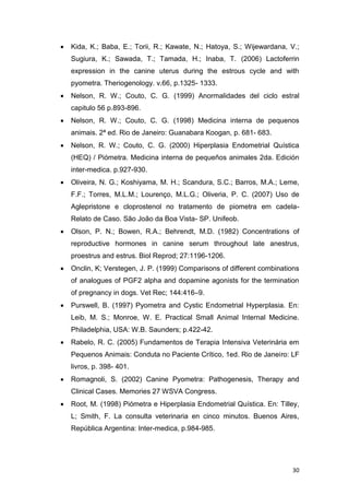 30
 Kida, K.; Baba, E.; Torii, R.; Kawate, N.; Hatoya, S.; Wijewardana, V.;
Sugiura, K.; Sawada, T.; Tamada, H.; Inaba, T. (2006) Lactoferrin
expression in the canine uterus during the estrous cycle and with
pyometra. Theriogenology. v.66, p.1325- 1333.
 Nelson, R. W.; Couto, C. G. (1999) Anormalidades del ciclo estral
capitulo 56 p.893-896.
 Nelson, R. W.; Couto, C. G. (1998) Medicina interna de pequenos
animais. 2ª ed. Rio de Janeiro: Guanabara Koogan, p. 681- 683.
 Nelson, R. W.; Couto, C. G. (2000) Hiperplasia Endometrial Quística
(HEQ) / Piómetra. Medicina interna de pequeños animales 2da. Edición
inter-medica. p.927-930.
 Oliveira, N. G.; Koshiyama, M. H.; Scandura, S.C.; Barros, M.A.; Leme,
F.F.; Torres, M.L.M.; Lourenço, M.L.G.; Oliveria, P. C. (2007) Uso de
Aglepristone e cloprostenol no tratamento de piometra em cadela-
Relato de Caso. São João da Boa Vista- SP. Unifeob.
 Olson, P. N.; Bowen, R.A.; Behrendt, M.D. (1982) Concentrations of
reproductive hormones in canine serum throughout late anestrus,
proestrus and estrus. Biol Reprod; 27:1196-1206.
 Onclin, K; Verstegen, J. P. (1999) Comparisons of different combinations
of analogues of PGF2 alpha and dopamine agonists for the termination
of pregnancy in dogs. Vet Rec; 144:416–9.
 Purswell, B. (1997) Pyometra and Cystic Endometrial Hyperplasia. En:
Leib, M. S.; Monroe, W. E. Practical Small Animal Internal Medicine.
Philadelphia, USA: W.B. Saunders; p.422-42.
 Rabelo, R. C. (2005) Fundamentos de Terapia Intensiva Veterinária em
Pequenos Animais: Conduta no Paciente Crítico, 1ed. Rio de Janeiro: LF
livros, p. 398- 401.
 Romagnoli, S. (2002) Canine Pyometra: Pathogenesis, Therapy and
Clinical Cases. Memories 27 WSVA Congress.
 Root, M. (1998) Piómetra e Hiperplasia Endometrial Quística. En: Tilley,
L; Smith, F. La consulta veterinaria en cinco minutos. Buenos Aires,
República Argentina: Inter-medica, p.984-985.
 