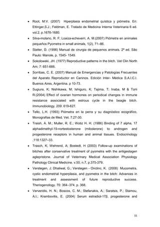 31
 Root, M.V. (2007) Hiperplasia endometrial quística y piómetra. En:
Ettinger,S.J.; Feldman, E. Tratado de Medicina Interna Veterinaria 6 ed.
vol.2, p.1676-1680.
 Silva-molano, R. F; Loaiza-echeverri, A. M.(2007) Piómetra en animales
pequeños Pyometra in small animals, 1(2), 71–86.
 Slatter, D. (1998) Manual de cirurgia de pequenos animais. 2ª ed. São
Paulo: Manole, p. 1545- 1549.
 Sokolowski, JH. (1977) Reproductive patterns in the bitch. Vet Clin North
Am; 7: 651-666.
 Sorribas, C. E. (2007) Manual de Emergencias y Patologías Frecuentes
del Aparato Reproductor en Caninos. Edición Inter- Médica S.A.I.C.I.
Buenos Aires, Argentina. p 10-73.
 Sugiura, K; Nishikawa, M; Ishiguro, K; Tajima, T; Inaba, M & Torii
R.(2004) Effect of ovarian hormones on periodical changes in immune
resistance associated with estrous cycle in the beagle bitch.
Immunobiology. 209: 619-627.
 Tello, L.H. (1993) Piómetra en la perra y su diagnóstico ecográfico,
Monografias de Med. Vet. 7:27-30.
 Traish, A. M.; Muller, R. E.; Wotiz H. H. (1986) Binding of 7 alpha, 17
alphadimethyl-19-nortestosterone (mibolerone) to androgen and
progesterone receptors in human and animal tissues. Endocrinology
,118:1327–33.
 Trasch, K; Wehrend, A; Bostedt, H (2003) Follow-up examinations of
bitches after conservative treatment of pyometra with the antigestagen
aglepristone. Journal of Veterinary Medical Association Physiology
Pathology Clinical Medicine. v.50, n.7, p.375-379.
 Verstegen, J; Dhaliwal, G.; Verstegen - Onclinc, K. (2008) Mucometra,
cystic endometrial hyperplasia, and pyometra in the bitch: Advances in
treatment and assessment of future reproductive success.
Theriogenology. 70: 364–374. p. 368.
 Ververidis, H. N.; Boscos, C. M.; Stefanakis, A.; Saratsis, P.; Stamou,
A.I.; Krambovitis, E. (2004) Serum estradiol-17β, progesterone and
 