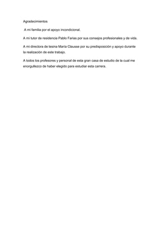 Agradecimientos
A mi familia por el apoyo incondicional.
A mi tutor de residencia Pablo Farias por sus consejos profesionales y de vida.
A mi directora de tesina María Clausse por su predisposición y apoyo durante
la realización de este trabajo.
A todos los profesores y personal de esta gran casa de estudio de la cual me
enorgullezco de haber elegido para estudiar esta carrera.
 