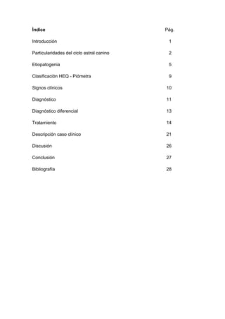 Índice Pág.
Introducción 1
Particularidades del ciclo estral canino 2
Etiopatogenia 5
Clasificación HEQ - Piómetra 9
Signos clínicos 10
Diagnóstico 11
Diagnóstico diferencial 13
Tratamiento 14
Descripción caso clínico 21
Discusión 26
Conclusión 27
Bibliografía 28
 