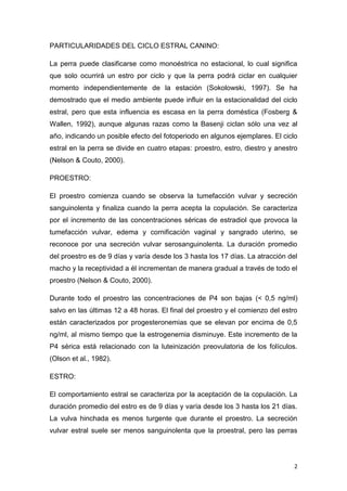 2
PARTICULARIDADES DEL CICLO ESTRAL CANINO:
La perra puede clasificarse como monoéstrica no estacional, lo cual significa
que solo ocurrirá un estro por ciclo y que la perra podrá ciclar en cualquier
momento independientemente de la estación (Sokolowski, 1997). Se ha
demostrado que el medio ambiente puede influir en la estacionalidad del ciclo
estral, pero que esta influencia es escasa en la perra doméstica (Fosberg &
Wallen, 1992), aunque algunas razas como la Basenji ciclan sólo una vez al
año, indicando un posible efecto del fotoperiodo en algunos ejemplares. El ciclo
estral en la perra se divide en cuatro etapas: proestro, estro, diestro y anestro
(Nelson & Couto, 2000).
PROESTRO:
El proestro comienza cuando se observa la tumefacción vulvar y secreción
sanguinolenta y finaliza cuando la perra acepta la copulación. Se caracteriza
por el incremento de las concentraciones séricas de estradiol que provoca la
tumefacción vulvar, edema y cornificación vaginal y sangrado uterino, se
reconoce por una secreción vulvar serosanguinolenta. La duración promedio
del proestro es de 9 días y varía desde los 3 hasta los 17 días. La atracción del
macho y la receptividad a él incrementan de manera gradual a través de todo el
proestro (Nelson & Couto, 2000).
Durante todo el proestro las concentraciones de P4 son bajas (< 0,5 ng/ml)
salvo en las últimas 12 a 48 horas. El final del proestro y el comienzo del estro
están caracterizados por progesteronemias que se elevan por encima de 0,5
ng/ml, al mismo tiempo que la estrogenemia disminuye. Este incremento de la
P4 sérica está relacionado con la luteinización preovulatoria de los folículos.
(Olson et al., 1982).
ESTRO:
El comportamiento estral se caracteriza por la aceptación de la copulación. La
duración promedio del estro es de 9 días y varía desde los 3 hasta los 21 días.
La vulva hinchada es menos turgente que durante el proestro. La secreción
vulvar estral suele ser menos sanguinolenta que la proestral, pero las perras
 