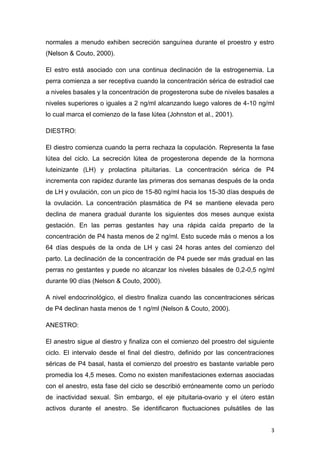 3
normales a menudo exhiben secreción sanguínea durante el proestro y estro
(Nelson & Couto, 2000).
El estro está asociado con una continua declinación de la estrogenemia. La
perra comienza a ser receptiva cuando la concentración sérica de estradiol cae
a niveles basales y la concentración de progesterona sube de niveles basales a
niveles superiores o iguales a 2 ng/ml alcanzando luego valores de 4-10 ng/ml
lo cual marca el comienzo de la fase lútea (Johnston et al., 2001).
DIESTRO:
El diestro comienza cuando la perra rechaza la copulación. Representa la fase
lútea del ciclo. La secreción lútea de progesterona depende de la hormona
luteinizante (LH) y prolactina pituitarias. La concentración sérica de P4
incrementa con rapidez durante las primeras dos semanas después de la onda
de LH y ovulación, con un pico de 15-80 ng/ml hacia los 15-30 días después de
la ovulación. La concentración plasmática de P4 se mantiene elevada pero
declina de manera gradual durante los siguientes dos meses aunque exista
gestación. En las perras gestantes hay una rápida caída preparto de la
concentración de P4 hasta menos de 2 ng/ml. Esto sucede más o menos a los
64 días después de la onda de LH y casi 24 horas antes del comienzo del
parto. La declinación de la concentración de P4 puede ser más gradual en las
perras no gestantes y puede no alcanzar los niveles básales de 0,2-0,5 ng/ml
durante 90 días (Nelson & Couto, 2000).
A nivel endocrinológico, el diestro finaliza cuando las concentraciones séricas
de P4 declinan hasta menos de 1 ng/ml (Nelson & Couto, 2000).
ANESTRO:
El anestro sigue al diestro y finaliza con el comienzo del proestro del siguiente
ciclo. El intervalo desde el final del diestro, definido por las concentraciones
séricas de P4 basal, hasta el comienzo del proestro es bastante variable pero
promedia los 4,5 meses. Como no existen manifestaciones externas asociadas
con el anestro, esta fase del ciclo se describió erróneamente como un período
de inactividad sexual. Sin embargo, el eje pituitaria-ovario y el útero están
activos durante el anestro. Se identificaron fluctuaciones pulsátiles de las
 