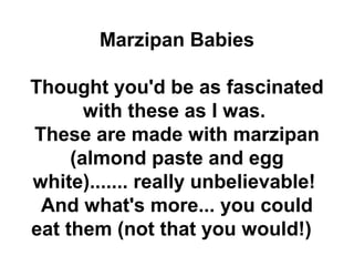 Marzipan Babies

Thought you'd be as fascinated
       with these as I was.
These are made with marzipan
     (almond paste and egg
white)....... really unbelievable!
 And what's more... you could
eat them (not that you would!)
 