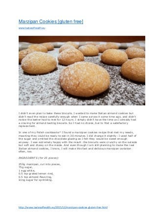 http://www.tastesofhealth.eu/2015/12/marzipan-cookies-gluten-free.html
Marzipan Cookies [gluten free]
www.tastesofhealth.eu
I didn’t even plan to bake these biscuits. I wanted to make Italian almond cookies but
didn’t read the recipe carefully enough when I came across it some time ago, and didn’t
notice the batter had to rest for 12 hours. I simply didn’t have the time as I already had
a craving for almond tasting biscuits. So I had no choice, but to find a satisfactory
replacement.
In one of my Polish cookbooks* I found a marzipan cookies recipe that met my needs,
meaning they could be ready to eat in 30 minutes. I did change it slightly: I used half of
the sugar and omitted the chocolate glazing as I felt they would be sweet enough
anyway. I was extremely happy with the result: the biscuits were crunchy on the outside
but soft and chewy on the inside. And even though I am still planning to make the real
Italian almond cookies, I know, I will make this fast and delicious marzipan variation
often, too.
INGREDIENTS (for 25 pieces):
250g marzipan, cut into pieces,
75g sugar,
1 egg white,
0.5 tsp grated lemon rind,
0.5 tsp almond flavoring,
Icing sugar for sprinkling.
 