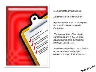 Es importante preguntarnos:

¿realmente qué es necesario?

Aquí es necesario recordar el punto
No 9, de los 40 pasos para la
Conquista:

“En la conquista, el Agente de
Cambio no hace lo bueno, sino
aquello que lo lleva a cumplir el
objetivo” (Josué 3:16).

Josué no se dejó llevar por su lógica
ni por su astucia, se limitó a
obedecer y seguir instrucciones.
 