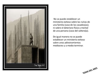 No se puede establecer un
ministerio exitoso sobre las ruinas de
una familia (caso de los casados(as);
ni sobre el deterioro físico y mental
de una persona (caso del soltero(a).

De igual manera no se puede
establecer un ministerio exitoso
sobre unos adiestramientos
mediocres y a medio terminar.
 