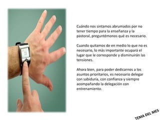 Cuándo nos sintamos abrumados por no
tener tiempo para la enseñanza y la
pastoral, preguntémonos qué es necesario.

Cuando quitamos de en medio lo que no es
necesario, lo más importante ocupará el
lugar que le corresponde y disminuirán las
tensiones.

Ahora bien, para poder dedicarnos a los
asuntos prioritarios, es necesario delegar
con sabiduría, con confianza y siempre
acompañando la delegación con
entrenamiento.
 