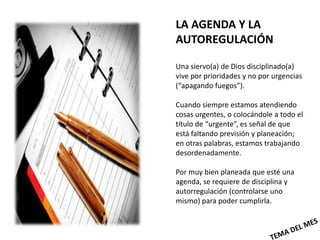 LA AGENDA Y LA
AUTOREGULACIÓN

Una siervo(a) de Dios disciplinado(a)
vive por prioridades y no por urgencias
(“apagando fuegos”).

Cuando siempre estamos atendiendo
cosas urgentes, o colocándole a todo el
título de “urgente”, es señal de que
está faltando previsión y planeación;
en otras palabras, estamos trabajando
desordenadamente.

Por muy bien planeada que esté una
agenda, se requiere de disciplina y
autorregulación (controlarse uno
mismo) para poder cumplirla.
 