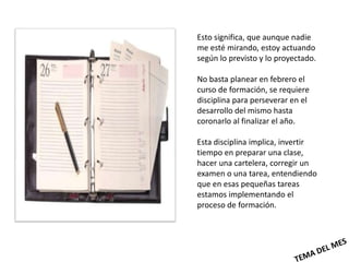 Esto significa, que aunque nadie
me esté mirando, estoy actuando
según lo previsto y lo proyectado.

No basta planear en febrero el
curso de formación, se requiere
disciplina para perseverar en el
desarrollo del mismo hasta
coronarlo al finalizar el año.

Esta disciplina implica, invertir
tiempo en preparar una clase,
hacer una cartelera, corregir un
examen o una tarea, entendiendo
que en esas pequeñas tareas
estamos implementando el
proceso de formación.
 