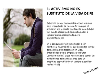EL ACTIVISMO NO ES
SUSTITUTO DE LA VIDA DE FE

Debemos buscar que nuestra acción sea más
bien el producto de nuestra fe y no que el
activismo sea la careta que tape la incredulidad
y el miedo a fracasar. Estamos llamados a
trabajar ardua, disciplinada, pero
inteligentemente.

En la conquista estamos llamados a ser
hombres y mujeres de fe, que entienden la vida
del Espíritu, que descansan en Dios,
entendiendo que la empresa de la Gran
Comisión es de Él y que nosotros sólo somos un
instrumento del Espíritu Santo para un
propósito específico en un tiempo específico
(Isaías 30:15).
 