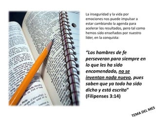 La inseguridad y la vida por
emociones nos puede impulsar a
estar cambiando la agenda para
acelerar los resultados, pero tal como
hemos sido enseñados por nuestro
líder, en la conquista:


“Los hombres de fe
perseveran para siempre en
lo que les ha sido
encomendado, no se
inventan nada nuevo, pues
saben que ya todo ha sido
dicho y está escrito”
(Filipenses 3:14)
 